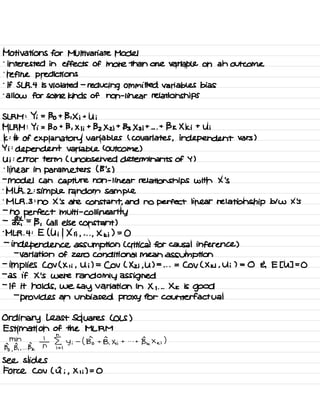 Motivations for Multivariate Model
-
interested in effects of more than one variable on an outcome
.
refine predictions
.
If SLR .
4 is violated -
reducing committed variables bias
.
allow for some kinds of non -
linear relationships
SLRM : Yi =
Bo + B , Xi +
Ui
MLRM : Yi = Bo + B , X I ;
+
Bz Xzi +
133×3 it . . .
+
BK Xki +
Ui
k :
# of explanatory variables ( covariates , independent vars )
Yi :
dependent variable ( Outcome )
Ui :
error term ( unobserved determinants of Y )
-
linear in parameters ( B 's )
-
model Can capture non -
linear relationships with X 's
.
MLR . 2 :
simple random sample
.
MLR .
3 :
no X 's are constant ,
and no perfect linear relationship blw X 's
-
no perfect multi -
Col linearity
-
¥ =
13 , ( all else constant )
.
MLR .
4 : E ( Uil Xii ,
. . .
,
Xki ) =
0
-
independence assumption ( critical for causal inference )
-
variation of zero conditional mean assumption
-
implies COV ( Xii ,
Ui ) =
Cov ( Xz ; ,
U ) =
. . .
=
COV ( Xki ,
Ui ) = 0 E E [ U ] =
0
-
as if X 's were randomly assigned
-
If it holds ,
we
say variation in X , . . .
Xk is
good
-
provides an unbiased proxy for counterfactual
Ordinary Least Squares ( OLS )
Estimation of the MLRM
min
Bo
,
B, ,
...
Bk
T i§,
Yi
-
( Bio + B.Xii + . . .
+
Be × ,<
;)
see slides
Force Cov ( a ; ,
Xii ) = 0
 
