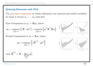 Arthur CHARPENTIER, Advanced Econometrics Graduate Course
Reducing Dimension with PCA
Use principal components to reduce dimension (on centered and scaled variables):
we want d vectors z1, · · · , zd such that
First Compoment is z1 = Xω1 where
ω1 = argmax
ω =1
X · ω 2
= argmax
ω =1
ωT
XT
Xω
Second Compoment is z2 = Xω2 where
ω2 = argmax
ω =1
X
(1)
· ω 2
0 20 40 60 80
−8−6−4−2
Age
LogMortalityRate
−10 −5 0 5 10 15
−101234
PC score 1
PCscore2
q
q
qq
q
q
qqq
q
qqq
qq
q
qqq
q
q
q
qq
q
q
q
q
q
q
qqq
q
q
q
q
q
q
qq
q
qq
q
q
qq
q
q
q
q
q
q
qq
q
qqq
q
q
q
q
q
q
q
q
q
q
q
q
q
q
qq
q
q
qqq
q
qqq
qq
q
qqq
q
q
q
q
q
q
q
q
q
q
q
q
q
q
q
q
q
q
q
qq
q
q
q
q
qq
q
q
qq
q
q
qqqq
q
q
q
q
q
q
q
q
q
qqq
q
qqq
qq
q
qq
q
q
q
q
qq
q
q
q
q
q
q
q
q
q
q
q
q
q
1914
1915
1916
1917
1918
1919
1940
1942
1943
1944
0 20 40 60 80
−10−8−6−4−2
Age
LogMortalityRate
−10 −5 0 5 10 15
−10123
PC score 1
PCscore2
qq
q
q
q
q
q
qq
qq
qq
q
q
q
q
q
q
q
q
q
q
q
q
q
q
q
q
q
q
q
q
q
q
q
q
q
q
q
q
q
qq
qq
q
q
q
q
q
qq
q
q
q
q
q
q
q
q
q
q
q
q
q
q
q
q
q
q
q
q
q
q
q
q
q
q
qq
qq
q
q
q
q
q
q
q
q
q
q
q
q
q
q
q
q
q
q
q
q
q
qq
q
q
q
q
q
q
qq
q
q
q
q
q
q
q
q
q
qq
q
q
q
q
q
q
q
q
q
q
qq
qq
q
q
q
q
q
qq
qqqq
q
qqqq
q
q
q
q
q
q
with X
(1)
= X − Xω1
z1
ωT
1 .
@freakonometrics 12
 