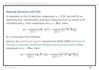 Arthur CHARPENTIER, Advanced Econometrics Graduate Course
Reducing Dimension with PCA
A regression on (the d) principal components, y = zT
β + η could be an
interesting idea, unfortunatley, principal components have no reason to be
correlated with y. First compoment was z1 = Xω1 where
ω1 = argmax
ω =1
X · ω 2
= argmax
ω =1
ωT
XT
Xω
It is a non-supervised technique.
Instead, use partial least squares, introduced in Wold (1966) Estimation of
Principal Components and Related Models by Iterative Least squares. First
compoment is z1 = Xω1 where
ω1 = argmax
ω =1
{ y, X · ω } = argmax
ω =1
ωT
XT
yyT
Xω
@freakonometrics 13
 