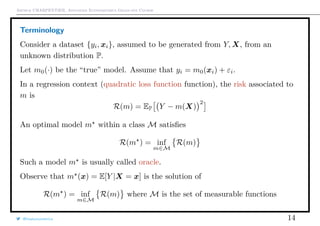 Arthur CHARPENTIER, Advanced Econometrics Graduate Course
Terminology
Consider a dataset {yi, xi}, assumed to be generated from Y, X, from an
unknown distribution P.
Let m0(·) be the “true” model. Assume that yi = m0(xi) + εi.
In a regression context (quadratic loss function function), the risk associated to
m is
R(m) = EP Y − m(X)
2
An optimal model m within a class M satisﬁes
R(m ) = inf
m∈M
R(m)
Such a model m is usually called oracle.
Observe that m (x) = E[Y |X = x] is the solution of
R(m ) = inf
m∈M
R(m) where M is the set of measurable functions
@freakonometrics 14
 