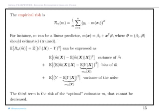 Arthur CHARPENTIER, Advanced Econometrics Graduate Course
The empirical risk is
Rn(m) =
1
n
n
i=1
yi − m(xi)
2
For instance, m can be a linear predictor, m(x) = β0 + xT
β, where θ = (β0, β)
should estimated (trained).
E Rn(m) = E (m(X) − Y )2
can be expressed as
E (m(X) − E[m(X)|X])2
variance of m
+ E E[m(X)|X] − E[Y |X]
m0(X)
2
bias of m
+ E Y − E[Y |X]
m0(X)
)2
variance of the noise
The third term is the risk of the “optimal” estimator m, that cannot be
decreased.
@freakonometrics 15
 