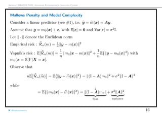 Arthur CHARPENTIER, Advanced Econometrics Graduate Course
Mallows Penalty and Model Complexity
Consider a linear predictor (see #1), i.e. y = m(x) = Ay.
Assume that y = m0(x) + ε, with E[ε] = 0 and Var[ε] = σ2
I.
Let · denote the Euclidean norm
Empirical risk : Rn(m) = 1
n y − m(x) 2
Vapnik’s risk : E[Rn(m)] =
1
n
m0(x − m(x) 2
+
1
n
E y − m0(x 2
with
m0(x = E[Y |X = x].
Observe that
nE Rn(m) = E y − m(x) 2
= (I − A)m0
2
+ σ2
I − A 2
while
= E m0(x) − m(x) 2
=
2
(I − A)m0
bias
+ σ2
A 2
variance
@freakonometrics 16
 