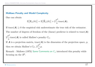 Arthur CHARPENTIER, Advanced Econometrics Graduate Course
Mallows Penalty and Model Complexity
One can obtain
E Rn(m) = E Rn(m) + 2
σ2
n
trace(A).
If trace(A) ≥ 0 the empirical risk underestimate the true risk of the estimator.
The number of degrees of freedom of the (linear) predictor is related to trace(A)
2
σ2
n
trace(A) is called Mallow’s penalty CL.
If A is a projection matrix, trace(A) is the dimension of the projection space, p,
then we obtain Mallow’s CP , 2
σ2
n
p.
Remark : Mallows (1973) Some Comments on Cp introduced this penalty while
focusing on the R2
.
@freakonometrics 17
 