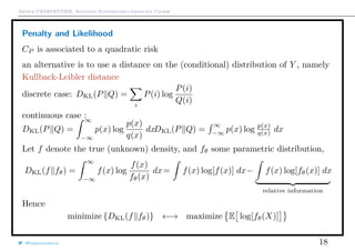 Arthur CHARPENTIER, Advanced Econometrics Graduate Course
Penalty and Likelihood
CP is associated to a quadratic risk
an alternative is to use a distance on the (conditional) distribution of Y , namely
Kullback-Leibler distance
discrete case: DKL(P Q) =
i
P(i) log
P(i)
Q(i)
continuous case :
DKL(P Q) =
∞
−∞
p(x) log
p(x)
q(x)
dxDKL(P Q) =
∞
−∞
p(x) log p(x)
q(x) dx
Let f denote the true (unknown) density, and fθ some parametric distribution,
DKL(f fθ) =
∞
−∞
f(x) log
f(x)
fθ(x)
dx= f(x) log[f(x)] dx− f(x) log[fθ(x)] dx
relative information
Hence
minimize {DKL(f fθ)} ←→ maximize E log[fθ(X)]
@freakonometrics 18
 