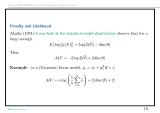 Arthur CHARPENTIER, Advanced Econometrics Graduate Course
Penalty and Likelihood
Akaike (1974) A new look at the statistical model identiﬁcation observe that for n
large enough
E log[fθ(X)] ∼ log[L(θ)] − dim(θ)
Thus
AIC = −2 log L(θ) + 2dim(θ)
Example : in a (Gaussian) linear model, yi = β0 + xT
i β + εi
AIC = n log
1
n
n
i=1
εi + 2[dim(β) + 2]
@freakonometrics 19
 