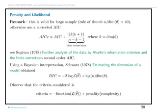 Arthur CHARPENTIER, Advanced Econometrics Graduate Course
Penalty and Likelihood
Remark : this is valid for large sample (rule of thumb n/dim(θ) > 40),
otherwise use a corrected AIC
AICc = AIC +
2k(k + 1)
n − k − 1
bias correction
where k = dim(θ)
see Sugiura (1978) Further analysis of the data by Akaike’s information criterion and
the ﬁnite corrections second order AIC.
Using a Bayesian interpretation, Schwarz (1978) Estimating the dimension of a
model obtained
BIC = −2 log L(θ) + log(n)dim(θ).
Observe that the criteria considered is
criteria = −function L(θ) + penality complexity
@freakonometrics 20
 