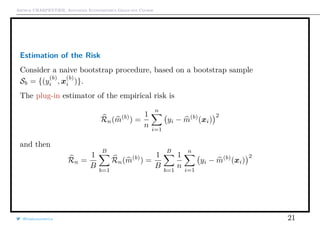 Arthur CHARPENTIER, Advanced Econometrics Graduate Course
Estimation of the Risk
Consider a naive bootstrap procedure, based on a bootstrap sample
Sb = {(y
(b)
i , x
(b)
i )}.
The plug-in estimator of the empirical risk is
Rn(m(b)
) =
1
n
n
i=1
yi − m(b)
(xi)
2
and then
Rn =
1
B
B
b=1
Rn(m(b)
) =
1
B
B
b=1
1
n
n
i=1
yi − m(b)
(xi)
2
@freakonometrics 21
 