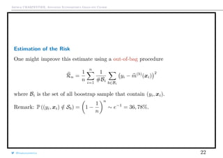 Arthur CHARPENTIER, Advanced Econometrics Graduate Course
Estimation of the Risk
One might improve this estimate using a out-of-bag procedure
Rn =
1
n
n
i=1
1
#Bi
b∈Bi
yi − m(b)
(xi)
2
where Bi is the set of all boostrap sample that contain (yi, xi).
Remark: P ((yi, xi) /∈ Sb) = 1 −
1
n
n
∼ e−1
= 36, 78%.
@freakonometrics 22
 
