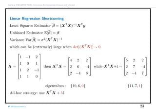 Arthur CHARPENTIER, Advanced Econometrics Graduate Course
Linear Regression Shortcoming
Least Squares Estimator β = (XT
X)−1
XT
y
Unbiased Estimator E[β] = β
Variance Var[β] = σ2
(XT
X)−1
which can be (extremely) large when det[(XT
X)] ∼ 0.
X =







1 −1 2
1 0 1
1 2 −1
1 1 0







then XT
X =




4 2 2
2 6 −4
2 −4 6



 while XT
X+I =




5 2 2
2 7 −4
2 −4 7




eigenvalues : {10, 6, 0} {11, 7, 1}
Ad-hoc strategy: use XT
X + λI
@freakonometrics 23
 