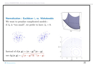 Arthur CHARPENTIER, Advanced Econometrics Graduate Course
Normalization : Euclidean 2 vs. Mahalonobis
We want to penalize complicated models :
if βk is “too small”, we prefer to have βk = 0.
0.02
0.04
0.06
0.08
0.1
0.12
0.14
0.02
0.04
0.06
0.08
0.1
0.12
0.14
0.16
0.18
Instead of d(x, y) = (x − y)T
(x − y)
use dΣ(x, y) = (x − y)TΣ−1
(x − y)
beta1
beta2
beta1
beta2
−1 −0.5 0.5 1
−1
−0.5
0.5
1
30
40
40
50
60
70
80
90
100
110
120
120
150 150
X
−1.0 −0.5 0.0 0.5 1.0
−1.0−0.50.00.51.0
@freakonometrics 25
 
