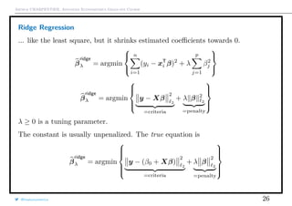 Arthur CHARPENTIER, Advanced Econometrics Graduate Course
Ridge Regression
... like the least square, but it shrinks estimated coeﬃcients towards 0.
β
ridge
λ = argmin



n
i=1
(yi − xT
i β)2
+ λ
p
j=1
β2
j



β
ridge
λ = argmin



y − Xβ
2
2
=criteria
+ λ β 2
2
=penalty



λ ≥ 0 is a tuning parameter.
The constant is usually unpenalized. The true equation is
β
ridge
λ = argmin



y − (β0 + Xβ)
2
2
=criteria
+ λ β
2
2
=penalty



@freakonometrics 26
 