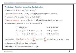 Arthur CHARPENTIER, Advanced Econometrics Graduate Course
Preliminary Results: Numerical Optimization
Problem : x ∈ argmin{f(x); x ∈ Rd
}
Gradient descent : xk+1 = xk − η f(xk) starting from some x0
Problem : x ∈ argmin{f(x); x ∈ X ⊂ Rd
}
Projected descent : xk+1 = ΠX xk − η f(xk) starting from some x0
A constrained problem is said to be convex if



min{f(x)} with f convex
s.t. gi(x) = 0, ∀i = 1, · · · , n with gi linear
hi(x) ≤ 0, ∀i = 1, · · · , m with hi convex
Lagrangian : L(x, λ, µ) = f(x) +
n
i=1
λigi(x) +
m
i=1
µihi(x) where x are primal
variables and (λ, µ) are dual variables.
Remark L is an aﬃne function in (λ, µ)
@freakonometrics 3
 