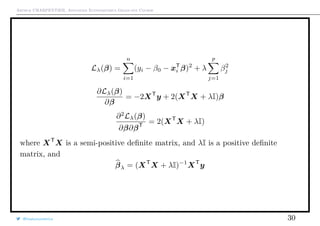 Arthur CHARPENTIER, Advanced Econometrics Graduate Course
Lλ(β) =
n
i=1
(yi − β0 − xT
i β)2
+ λ
p
j=1
β2
j
∂Lλ(β)
∂β
= −2XT
y + 2(XT
X + λI)β
∂2
Lλ(β)
∂β∂βT
= 2(XT
X + λI)
where XT
X is a semi-positive deﬁnite matrix, and λI is a positive deﬁnite
matrix, and
βλ = (XT
X + λI)−1
XT
y
@freakonometrics 30
 