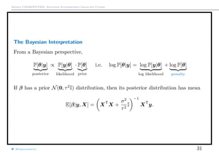 Arthur CHARPENTIER, Advanced Econometrics Graduate Course
The Bayesian Interpretation
From a Bayesian perspective,
P[θ|y]
posterior
∝ P[y|θ]
likelihood
· P[θ]
prior
i.e. log P[θ|y] = log P[y|θ]
log likelihood
+ log P[θ]
penalty
If β has a prior N(0, τ2
I) distribution, then its posterior distribution has mean
E[β|y, X] = XT
X +
σ2
τ2
I
−1
XT
y.
@freakonometrics 31
 