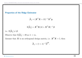 Arthur CHARPENTIER, Advanced Econometrics Graduate Course
Properties of the Ridge Estimator
βλ = (XT
X + λI)−1
XT
y
E[βλ] = XT
X(λI + XT
X)−1
β.
i.e. E[βλ] = β.
Observe that E[βλ] → 0 as λ → ∞.
Assume that X is an orthogonal design matrix, i.e. XT
X = I, then
βλ = (1 + λ)−1
β
ols
.
@freakonometrics 32
 