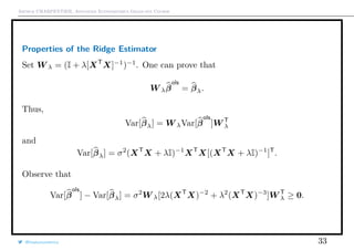 Arthur CHARPENTIER, Advanced Econometrics Graduate Course
Properties of the Ridge Estimator
Set W λ = (I + λ[XT
X]−1
)−1
. One can prove that
W λβ
ols
= βλ.
Thus,
Var[βλ] = W λVar[β
ols
]W T
λ
and
Var[βλ] = σ2
(XT
X + λI)−1
XT
X[(XT
X + λI)−1
]T
.
Observe that
Var[β
ols
] − Var[βλ] = σ2
W λ[2λ(XT
X)−2
+ λ2
(XT
X)−3
]W T
λ ≥ 0.
@freakonometrics 33
 