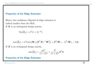 Arthur CHARPENTIER, Advanced Econometrics Graduate Course
Properties of the Ridge Estimator
Hence, the conﬁdence ellipsoid of ridge estimator is
indeed smaller than the OLS,
If X is an orthogonal design matrix,
Var[βλ] = σ2
(1 + λ)−2
I.
mse[βλ] = σ2
trace(W λ(XT
X)−1
W T
λ) + βT
(W λ − I)T
(W λ − I)β.
If X is an orthogonal design matrix,
mse[βλ] =
pσ2
(1 + λ)2
+
λ2
(1 + λ)2
βT
β
Properties of the Ridge Estimator
@freakonometrics 34
0.0 0.2 0.4 0.6 0.8
−1.0−0.8−0.6−0.4−0.2
β1
β2
1
2
3
4
5
6
7
 