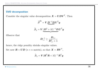 Arthur CHARPENTIER, Advanced Econometrics Graduate Course
SVD decomposition
Consider the singular value decomposition X = UDV T
. Then
β
ols
= V D−2
D UT
y
βλ = V (D2
+ λI)−1
D UT
y
Observe that
D−1
i,i ≥
Di,i
D2
i,i + λ
hence, the ridge penality shrinks singular values.
Set now R = UD (n × n matrix), so that X = RV T
,
βλ = V (RT
R + λI)−1
RT
y
@freakonometrics 36
 