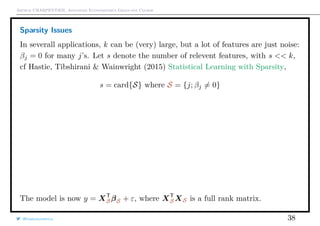 Arthur CHARPENTIER, Advanced Econometrics Graduate Course
Sparsity Issues
In severall applications, k can be (very) large, but a lot of features are just noise:
βj = 0 for many j’s. Let s denote the number of relevent features, with s << k,
cf Hastie, Tibshirani & Wainwright (2015) Statistical Learning with Sparsity,
s = card{S} where S = {j; βj = 0}
The model is now y = XT
SβS + ε, where XT
SXS is a full rank matrix.
@freakonometrics 38
q
q
= . +
 