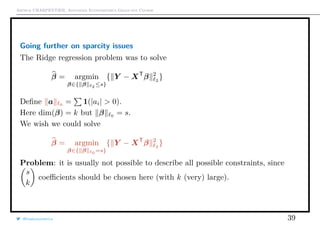 Arthur CHARPENTIER, Advanced Econometrics Graduate Course
Going further on sparcity issues
The Ridge regression problem was to solve
β = argmin
β∈{ β 2 ≤s}
{ Y − XT
β 2
2
}
Deﬁne a 0
= 1(|ai| > 0).
Here dim(β) = k but β 0
= s.
We wish we could solve
β = argmin
β∈{ β 0 =s}
{ Y − XT
β 2
2
}
Problem: it is usually not possible to describe all possible constraints, since
s
k
coeﬃcients should be chosen here (with k (very) large).
@freakonometrics 39
beta1
beta2
−1 −0.5 0.5 1
−1
−0.5
0.5
1
30
40
40
50
60
70
80
90
100
110
120
120
150 150
X
−1.0 −0.5 0.0 0.5 1.0
−1.0−0.50.00.51.0
 