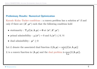 Arthur CHARPENTIER, Advanced Econometrics Graduate Course
Preliminary Results: Numerical Optimization
Karush–Kuhn–Tucker conditions : a convex problem has a solution x if and
only if there are (λ , µ ) such that the following condition hold
• stationarity : xL(x, λ, µ) = 0 at (x , λ , µ )
• primal admissibility : gi(x ) = 0 and hi(x ) ≤ 0, ∀i
• dual admissibility : µ ≥ 0
Let L denote the associated dual function L(λ, µ) = min
x
{L(x, λ, µ)}
L is a convex function in (λ, µ) and the dual problem is max
λ,µ
{L(λ, µ)}.
@freakonometrics 4
 