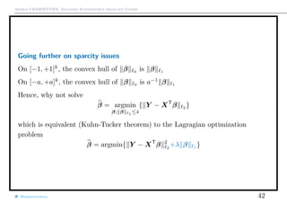 Arthur CHARPENTIER, Advanced Econometrics Graduate Course
Going further on sparcity issues
On [−1, +1]k
, the convex hull of β 0
is β 1
On [−a, +a]k
, the convex hull of β 0
is a−1
β 1
Hence, why not solve
β = argmin
β; β 1 ≤˜s
{ Y − XT
β 2
}
which is equivalent (Kuhn-Tucker theorem) to the Lagragian optimization
problem
β = argmin{ Y − XT
β 2
2
+λ β 1 }
@freakonometrics 42
 