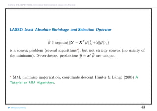 Arthur CHARPENTIER, Advanced Econometrics Graduate Course
LASSO Least Absolute Shrinkage and Selection Operator
β ∈ argmin{ Y − XT
β 2
2
+λ β 1
}
is a convex problem (several algorithms ), but not strictly convex (no unicity of
the minimum). Nevertheless, predictions y = xT
β are unique.
MM, minimize majorization, coordinate descent Hunter & Lange (2003) A
Tutorial on MM Algorithms.
@freakonometrics 43
 