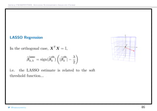 Arthur CHARPENTIER, Advanced Econometrics Graduate Course
LASSO Regression
In the orthogonal case, XT
X = I,
β
lasso
k,λ = sign(β
ols
k ) |β
ols
k | −
λ
2
i.e. the LASSO estimate is related to the soft
threshold function...
q
q
@freakonometrics 46
 