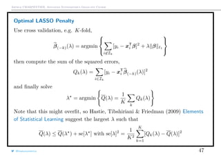 Arthur CHARPENTIER, Advanced Econometrics Graduate Course
Optimal LASSO Penalty
Use cross validation, e.g. K-fold,
β(−k)(λ) = argmin



i∈Ik
[yi − xT
i β]2
+ λ β 1



then compute the sum of the squared errors,
Qk(λ) =
i∈Ik
[yi − xT
i β(−k)(λ)]2
and ﬁnally solve
λ = argmin Q(λ) =
1
K
k
Qk(λ)
Note that this might overﬁt, so Hastie, Tibshiriani & Friedman (2009) Elements
of Statistical Learning suggest the largest λ such that
Q(λ) ≤ Q(λ ) + se[λ ] with se[λ]2
=
1
K2
K
k=1
[Qk(λ) − Q(λ)]2
@freakonometrics 47
 