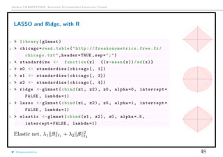 Arthur CHARPENTIER, Advanced Econometrics Graduate Course
LASSO and Ridge, with R
1 > library(glmnet)
2 > chicago=read.table("http:// freakonometrics .free.fr/
chicago.txt",header=TRUE ,sep=";")
3 > standardize <- function(x) {(x-mean(x))/sd(x)}
4 > z0 <- standardize(chicago[, 1])
5 > z1 <- standardize(chicago[, 3])
6 > z2 <- standardize(chicago[, 4])
7 > ridge <-glmnet(cbind(z1 , z2), z0 , alpha =0, intercept=
FALSE , lambda =1)
8 > lasso <-glmnet(cbind(z1 , z2), z0 , alpha =1, intercept=
FALSE , lambda =1)
9 > elastic <-glmnet(cbind(z1 , z2), z0 , alpha =.5,
intercept=FALSE , lambda =1)
Elastic net, λ1 β 1
+ λ2 β 2
2
q
q
q
qqqqqqqqqqqqqqqqqqqqqqqqqqqqqqqqqqqqqqqqqqqqqqqqqqqqqqqqqqqqqqqqqqqqqqqqqqqqqqqqqqqqqqqqqqqqqqqqqqqqqqqqqqqqqqqqqqqqqqqqqqqqqqqqqqqqqqqqqqqqqqqqqqqqqqqqqqqqqqqqqqqqqqqqqqqqqqqqqqqqqqqqqqqqqqqqqqq
q
q
qq
q
q
qqqqqqqqqqqqqqqqqqqqqqqqqqqqqqqqqqqqqqqqqqqqqqqqqqqqqqqqqqqqqqqqqqqqqqqqqqqqqqqqqqqqqqqqqqqqqqqqqqqqqqqqqqqqqqqqqqqqqqqqqqqqqqqqqqqqqqqqqqqqqqqqqqqqqqqqqqqqqqqqqqqqqqqqqqqqqqqqqqqqqqqqqqqqqqqqqqq
q
q
q
q
q
q
q
q
q
qqqqqqqqqqqqqqqqqqqqqqqqqqqqqqqqqqqqqqqqqqqqqqqqqqqqqqqqqqqqqqqqqqqqqqqqqqqqqqqqqqqqqqqqqqqqqqqqqqqqqqqqqqqqqqqqqqqqqqqqqqqqqqqqqqqqqqqqqqqqqqqqqqqqqqqqqqqqqqqqqqqqqqqqqqqqqqqqqqqqqqqqqqqqq
q
q
q
q
q
qq
q
q
q
q
q
qqqqqqqqqqqqqqqqqqqqqqqqqqqqqqqqqqqqqqqqqqqqqqqqqqqqqqqqqqqqqqqqqqqqqqqqqqqqqqqqqqqqqqqqqqqqqqqqqqqqqqqqqqqqqqqqqqqqqqqqqqqqqqqqqqqqqqqqqqqqqqqqqqqqqqqqqqqqqqqqqqqqqqqqqqqqqqqqqqqqqqqqqqqqq
q
q
q
q
q
q
q
q
q
qqqqqqqqqqqqqqqqqqqqqqqqqqqqqqqqqqqqqqqqqqqqqqqqqqqqqqqqqqqqqqqqqqqqqqqqqqqqqqqqqqqqqqqqqqqqqqqqqqqqqqqqqqqqqqqqqqqqqqqqqqqqqqqqqqqqqqqqqqqqqqqqqqqqqqqqqqqqqqqqqqqqqqqqqqqqqqqqqqqqqqqqqqqqqqqqqqq
q
q
qq
q
q
qqqqqqqqqqqqqqqqqqqqqqqqqqqqqqqqqqqqqqqqqqqqqqqqqqqqqqqqqqqqqqqqqqqqqqqqqqqqqqqqqqqqqqqqqqqqqqqqqqqqqqqqqqqqqqqqqqqqqqqqqqqqqqqqqqqqqqqqqqqqqqqqqqqqqqqqqqqqqqqqqqqqqqqqqqqqqqqqqqqqqqqqqqqqqqqqqqq
q
q
q
@freakonometrics 48
 