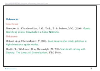 Arthur CHARPENTIER, Advanced Econometrics Graduate Course
References
Motivation
Banerjee, A., Chandrasekhar, A.G., Duﬂo, E. & Jackson, M.O. (2016). Gossip:
Identifying Central Individuals in a Social Networks.
References
Belloni, A. & Chernozhukov, V. 2009. Least squares after model selection in
high-dimensional sparse models.
Hastie, T., Tibshirani, R. & Wainwright, M. 2015 Statistical Learning with
Sparsity: The Lasso and Generalizations. CRC Press.
@freakonometrics 5
 