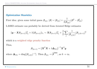 Arthur CHARPENTIER, Advanced Econometrics Graduate Course
Optimization Heuristics
First idea: given some initial guess β(0), |β| ∼ |β(0)| +
1
2|β(0)|
(β2
− β2
(0))
LASSO estimate can probably be derived from iterated Ridge estimates
y − Xβ(k+1)
2
2
+ λ β(k+1) 1 ∼ Xβ(k+1)
2
2
+
λ
2 j
1
|βj,(k)|
[βj,(k+1)]2
which is a weighted ridge penalty function
Thus,
β(k+1) = XT
X + λ∆(k)
−1
XT
y
where ∆(k) = diag[|βj,(k)|−1
]. Then β(k) → β
lasso
, as k → ∞.
@freakonometrics 51
 