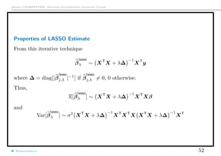 Arthur CHARPENTIER, Advanced Econometrics Graduate Course
Properties of LASSO Estimate
From this iterative technique
β
lasso
λ ∼ XT
X + λ∆
−1
XT
y
where ∆ = diag[|β
lasso
j,λ |−1
] if β
lasso
j,λ = 0, 0 otherwise.
Thus,
E[β
lasso
λ ] ∼ XT
X + λ∆
−1
XT
Xβ
and
Var[β
lasso
λ ] ∼ σ2
XT
X + λ∆
−1
XT
XT
X XT
X + λ∆
−1
XT
@freakonometrics 52
 