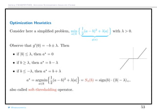 Arthur CHARPENTIER, Advanced Econometrics Graduate Course
Optimization Heuristics
Consider here a simpliﬁed problem, min
a∈R
1
2
(a − b)2
+ λ|a|
g(a)
with λ > 0.
Observe that g (0) = −b ± λ. Then
• if |b| ≤ λ, then a = 0
• if b ≥ λ, then a = b − λ
• if b ≤ −λ, then a = b + λ
a = argmin
a∈R
1
2
(a − b)2
+ λ|a| = Sλ(b) = sign(b) · (|b| − λ)+,
also called soft-thresholding operator.
@freakonometrics 53
 