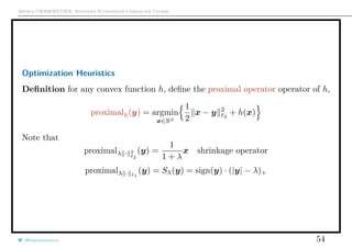 Arthur CHARPENTIER, Advanced Econometrics Graduate Course
Optimization Heuristics
Deﬁnition for any convex function h, deﬁne the proximal operator operator of h,
proximalh(y) = argmin
x∈Rd
1
2
x − y 2
2
+ h(x)
Note that
proximalλ · 2
2
(y) =
1
1 + λ
x shrinkage operator
proximalλ · 1
(y) = Sλ(y) = sign(y) · (|y| − λ)+
@freakonometrics 54
 