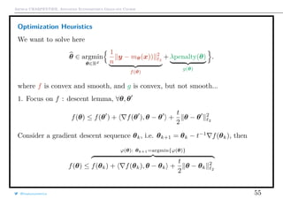 Arthur CHARPENTIER, Advanced Econometrics Graduate Course
Optimization Heuristics
We want to solve here
θ ∈ argmin
θ∈Rd
1
n
y − mθ(x)) 2
2
f(θ)
+ λpenalty(θ)
g(θ)
.
where f is convex and smooth, and g is convex, but not smooth...
1. Focus on f : descent lemma, ∀θ, θ
f(θ) ≤ f(θ ) + f(θ ), θ − θ +
t
2
θ − θ 2
2
Consider a gradient descent sequence θk, i.e. θk+1 = θk − t−1
f(θk), then
f(θ) ≤
ϕ(θ): θk+1=argmin{ϕ(θ)}
f(θk) + f(θk), θ − θk +
t
2
θ − θk
2
2
@freakonometrics 55
 