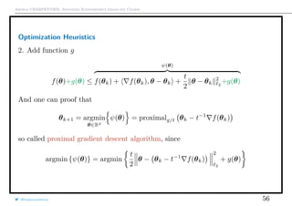 Arthur CHARPENTIER, Advanced Econometrics Graduate Course
Optimization Heuristics
2. Add function g
f(θ)+g(θ) ≤
ψ(θ)
f(θk) + f(θk), θ − θk +
t
2
θ − θk
2
2
+g(θ)
And one can proof that
θk+1 = argmin
θ∈Rd
ψ(θ) = proximalg/t θk − t−1
f(θk)
so called proximal gradient descent algorithm, since
argmin {ψ(θ)} = argmin
t
2
θ − θk − t−1
f(θk)
2
2
+ g(θ)
@freakonometrics 56
 