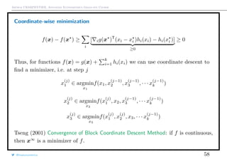 Arthur CHARPENTIER, Advanced Econometrics Graduate Course
Coordinate-wise minimization
f(x) − f(x ) ≥
i
[ ig(x )T
(xi − xi )hi(xi) − hi(xi )]
≥0
≥ 0
Thus, for functions f(x) = g(x) +
k
i=1 hi(xi) we can use coordinate descent to
ﬁnd a minimizer, i.e. at step j
x
(j)
1 ∈ argmin
x1
f(x1, x
(j−1)
2 , x
(j−1)
3 , · · · x
(j−1)
k )
x
(j)
2 ∈ argmin
x2
f(x
(j)
1 , x2, x
(j−1)
3 , · · · x
(j−1)
k )
x
(j)
3 ∈ argmin
x3
f(x
(j)
1 , x
(j)
2 , x3, · · · x
(j−1)
k )
Tseng (2001) Convergence of Block Coordinate Descent Method: if f is continuous,
then x∞
is a minimizer of f.
@freakonometrics 58
 