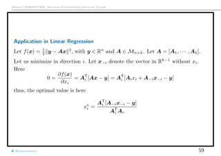 Arthur CHARPENTIER, Advanced Econometrics Graduate Course
Application in Linear Regression
Let f(x) = 1
2 y − Ax 2
, with y ∈ Rn
and A ∈ Mn×k. Let A = [A1, · · · , Ak].
Let us minimize in direction i. Let x−i denote the vector in Rk−1
without xi.
Here
0 =
∂f(x)
∂xi
= AT
i [Ax − y] = AT
i [Aixi + A−ix−i − y]
thus, the optimal value is here
xi =
AT
i [A−ix−i − y]
AT
i Ai
@freakonometrics 59
 