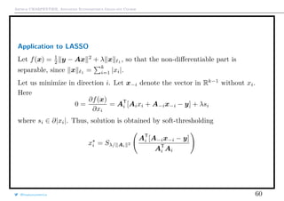 Arthur CHARPENTIER, Advanced Econometrics Graduate Course
Application to LASSO
Let f(x) = 1
2 y − Ax 2
+ λ x 1 , so that the non-diﬀerentiable part is
separable, since x 1
=
k
i=1 |xi|.
Let us minimize in direction i. Let x−i denote the vector in Rk−1
without xi.
Here
0 =
∂f(x)
∂xi
= AT
i [Aixi + A−ix−i − y] + λsi
where si ∈ ∂|xi|. Thus, solution is obtained by soft-thresholding
xi = Sλ/ Ai
2
AT
i [A−ix−i − y]
AT
i Ai
@freakonometrics 60
 