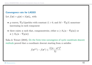 Arthur CHARPENTIER, Advanced Econometrics Graduate Course
Convergence rate for LASSO
Let f(x) = g(x) + λ x 1
with
• g convex, g Lipschitz with constant L > 0, and Id − g/L monotone
inscreasing in each component
• there exists z such that, componentwise, either z ≥ Sλ(z − g(z)) or
z ≤ Sλ(z − g(z))
Saka & Tewari (2010), On the ﬁnite time convergence of cyclic coordinate descent
methods proved that a coordinate descent starting from z satisﬁes
f(x(j)
) − f(x ) ≤
L z − x 2
2j
@freakonometrics 61
 