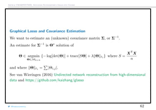 Arthur CHARPENTIER, Advanced Econometrics Graduate Course
Graphical Lasso and Covariance Estimation
We want to estimate an (unknown) covariance matrix Σ, or Σ−1
.
An estimate for Σ−1
is Θ solution of
Θ ∈ argmin
Θ∈Mk×k
{− log[det(Θ)] + trace[SΘ] + λ Θ 1
} where S =
XT
X
n
and where Θ 1
= |Θi,j|.
See van Wieringen (2016) Undirected network reconstruction from high-dimensional
data and https://github.com/kaizhang/glasso
@freakonometrics 62
 