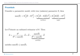 Arthur CHARPENTIER, Advanced Econometrics Graduate Course
Preambule
Consider a parametric model, with true (unkown) parameter θ, then
mse(ˆθ) = E (ˆθ − θ)2
= E (ˆθ − E ˆθ )2
variance
+ E (E ˆθ − θ)2
bias2
Let θ denote an unbiased estimator of θ. Then
ˆθ =
θ2
θ2 + mse(θ)
· θ = θ −
mse(θ)
θ2 + mse(θ)
· θ
penalty
satisﬁes mse(ˆθ) ≤ mse(θ).
@freakonometrics 7
−2 −1 0 1 2 3 4
0.00.20.40.60.8
variance
 