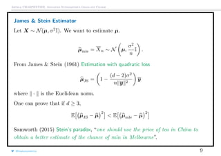Arthur CHARPENTIER, Advanced Econometrics Graduate Course
James & Stein Estimator
Let X ∼ N(µ, σ2
I). We want to estimate µ.
µmle = Xn ∼ N µ,
σ2
n
I .
From James & Stein (1961) Estimation with quadratic loss
µJS = 1 −
(d − 2)σ2
n y 2
y
where · is the Euclidean norm.
One can prove that if d ≥ 3,
E µJS − µ
2
< E µmle − µ
2
Samworth (2015) Stein’s paradox, “one should use the price of tea in China to
obtain a better estimate of the chance of rain in Melbourne”.
@freakonometrics 9
 