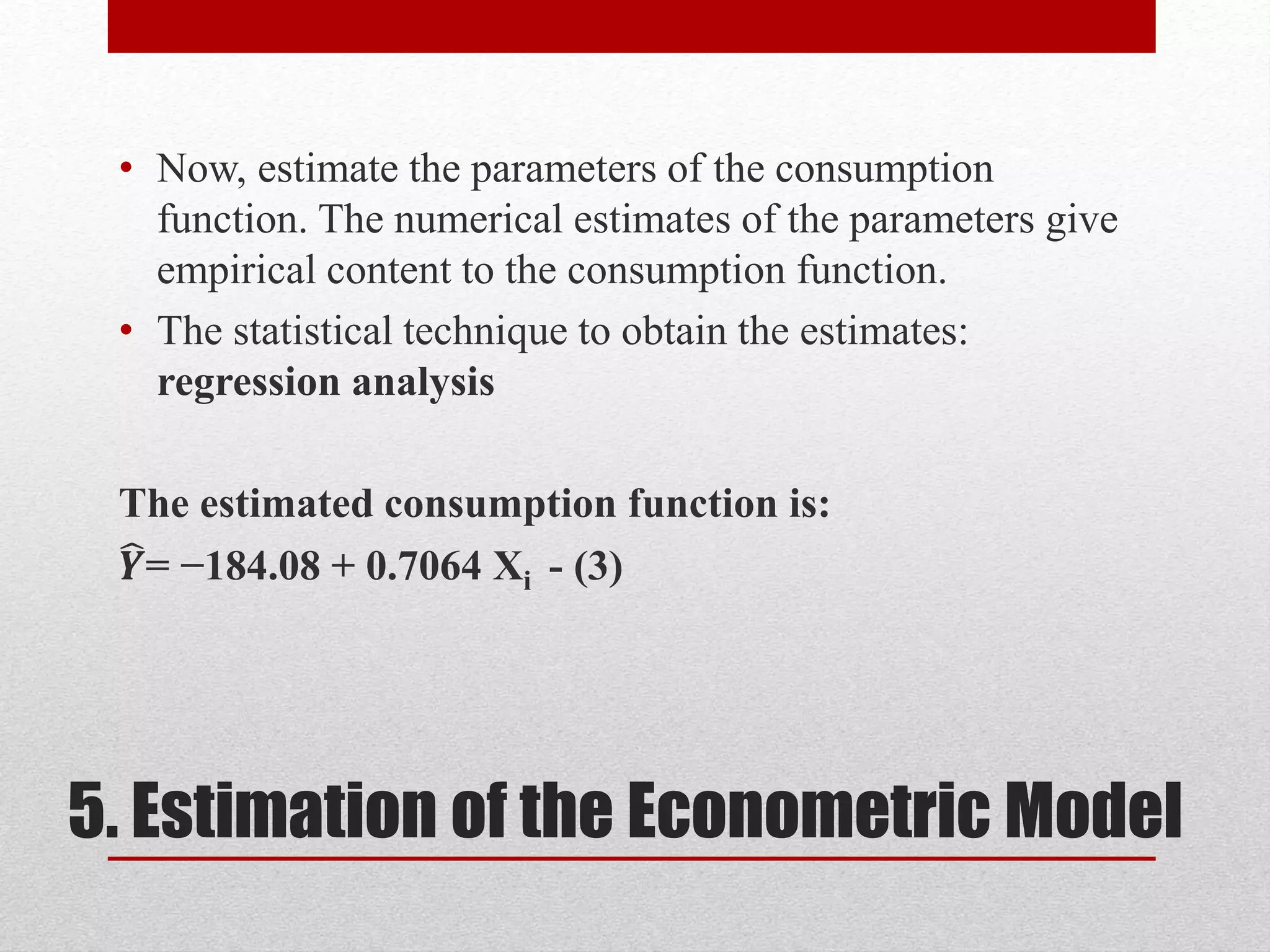 5. Estimation of the Econometric Model
• Now, estimate the parameters of the consumption
function. The numerical estimates of the parameters give
empirical content to the consumption function.
• The statistical technique to obtain the estimates:
regression analysis
The estimated consumption function is:
𝒀= −184.08 + 0.7064 Xi - (3)
 