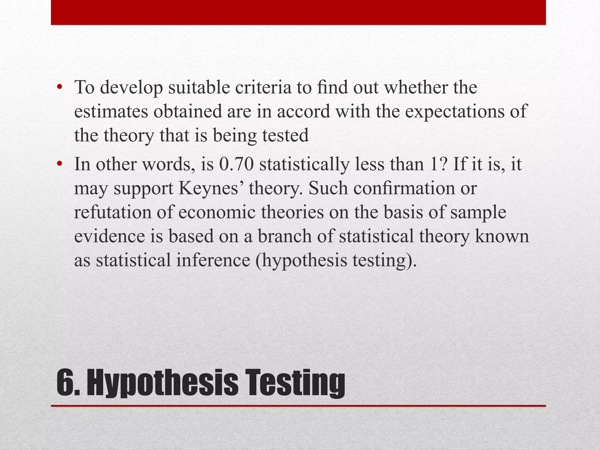 6. Hypothesis Testing
• To develop suitable criteria to ﬁnd out whether the
estimates obtained are in accord with the expectations of
the theory that is being tested
• In other words, is 0.70 statistically less than 1? If it is, it
may support Keynes’ theory. Such conﬁrmation or
refutation of economic theories on the basis of sample
evidence is based on a branch of statistical theory known
as statistical inference (hypothesis testing).
 