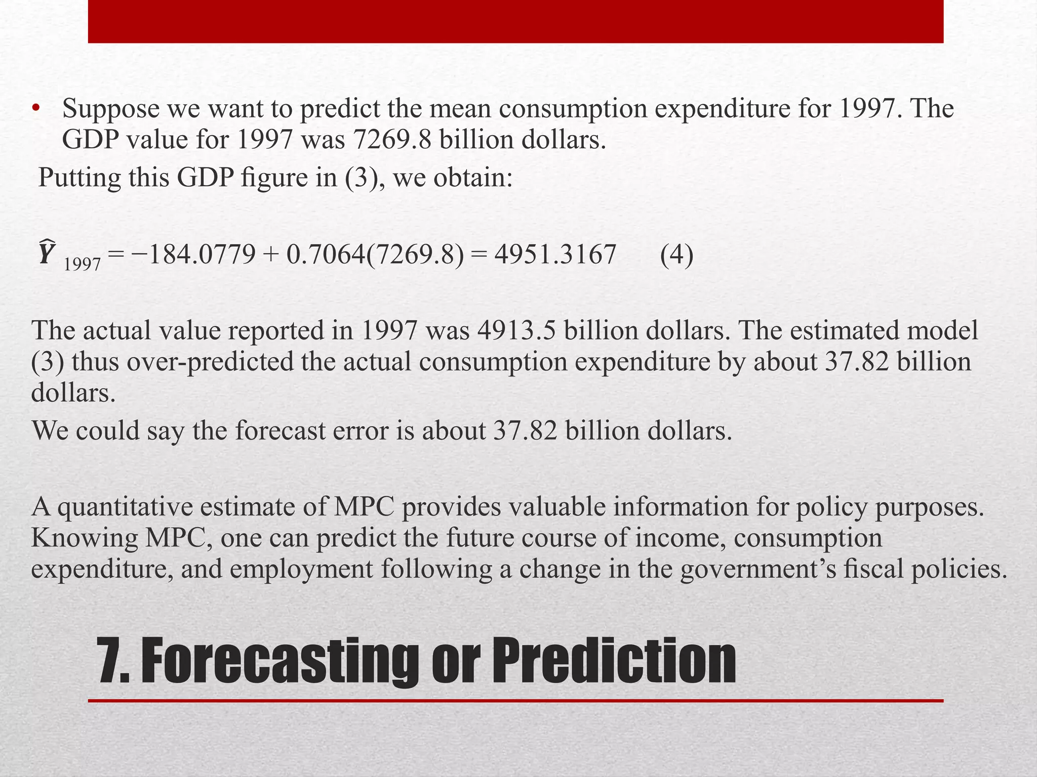7. Forecasting or Prediction
• Suppose we want to predict the mean consumption expenditure for 1997. The
GDP value for 1997 was 7269.8 billion dollars.
Putting this GDP ﬁgure in (3), we obtain:
𝒀 1997 = −184.0779 + 0.7064(7269.8) = 4951.3167 (4)
The actual value reported in 1997 was 4913.5 billion dollars. The estimated model
(3) thus over-predicted the actual consumption expenditure by about 37.82 billion
dollars.
We could say the forecast error is about 37.82 billion dollars.
A quantitative estimate of MPC provides valuable information for policy purposes.
Knowing MPC, one can predict the future course of income, consumption
expenditure, and employment following a change in the government’s ﬁscal policies.
 