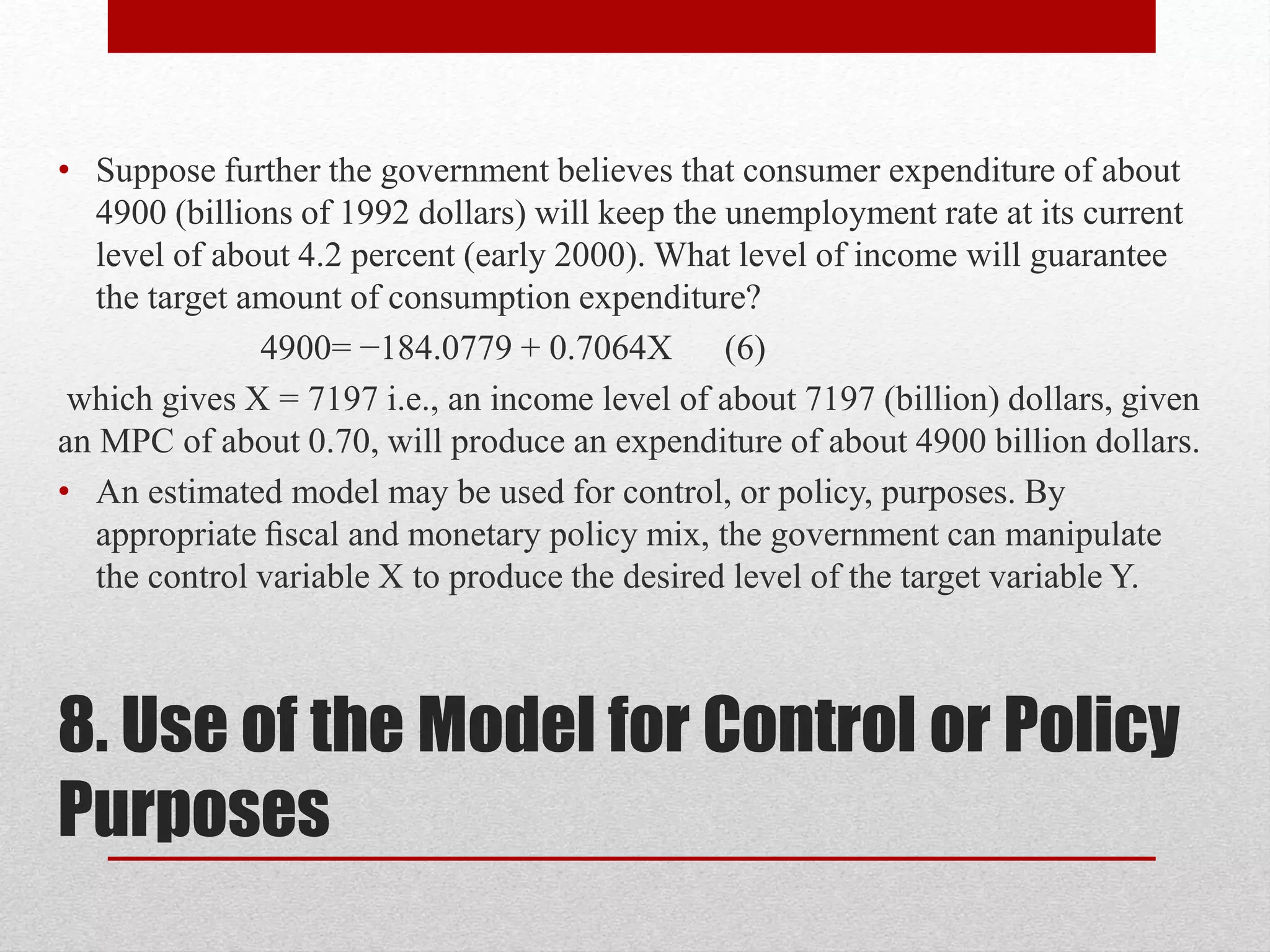 8. Use of the Model for Control or Policy
Purposes
• Suppose further the government believes that consumer expenditure of about
4900 (billions of 1992 dollars) will keep the unemployment rate at its current
level of about 4.2 percent (early 2000). What level of income will guarantee
the target amount of consumption expenditure?
4900= −184.0779 + 0.7064X (6)
which gives X = 7197 i.e., an income level of about 7197 (billion) dollars, given
an MPC of about 0.70, will produce an expenditure of about 4900 billion dollars.
• An estimated model may be used for control, or policy, purposes. By
appropriate ﬁscal and monetary policy mix, the government can manipulate
the control variable X to produce the desired level of the target variable Y.
 