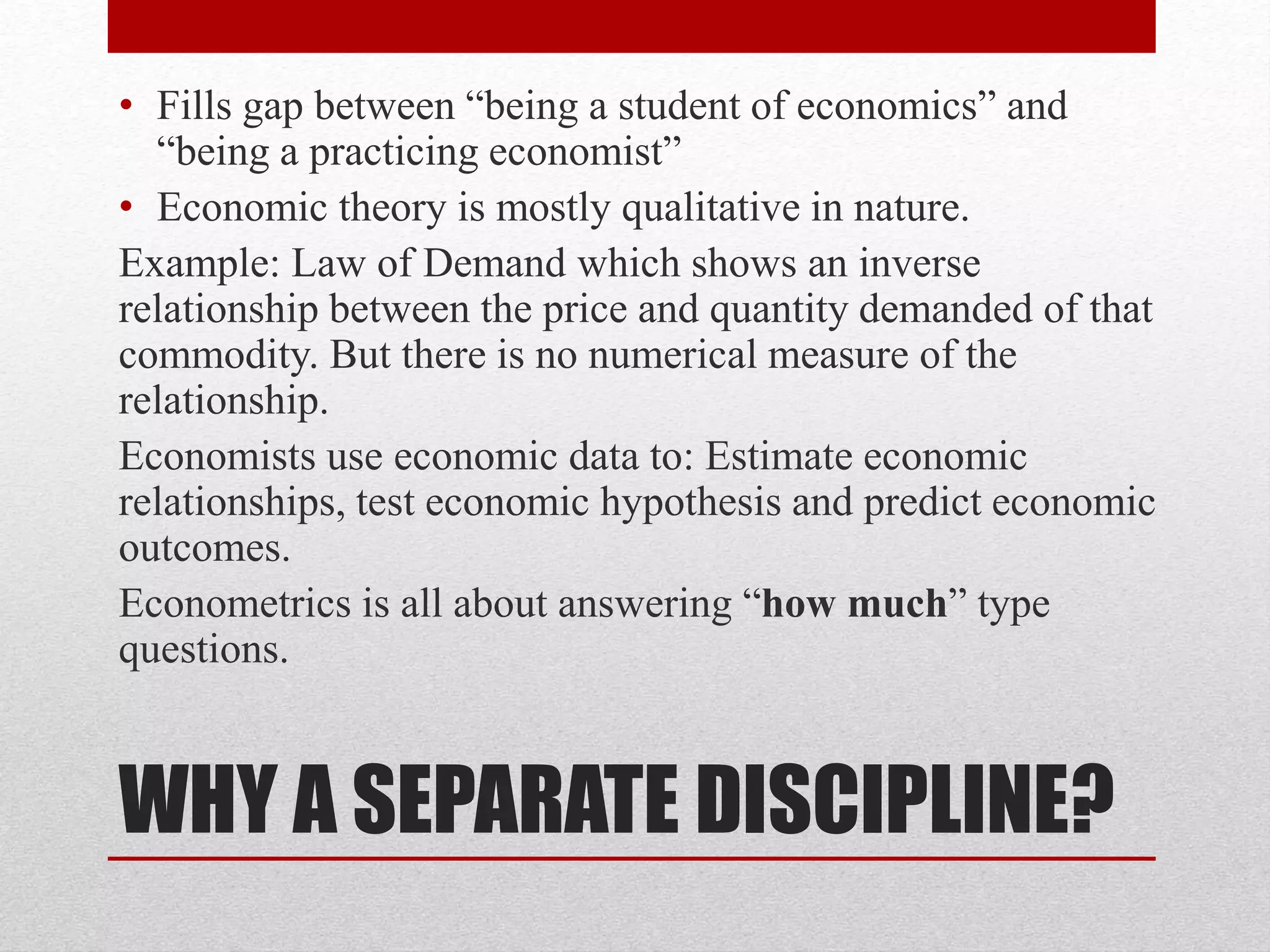 WHY A SEPARATE DISCIPLINE?
• Fills gap between “being a student of economics” and
“being a practicing economist”
• Economic theory is mostly qualitative in nature.
Example: Law of Demand which shows an inverse
relationship between the price and quantity demanded of that
commodity. But there is no numerical measure of the
relationship.
Economists use economic data to: Estimate economic
relationships, test economic hypothesis and predict economic
outcomes.
Econometrics is all about answering “how much” type
questions.
 