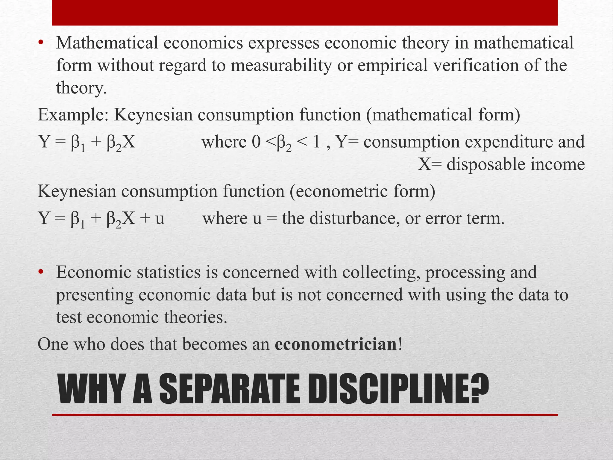 WHY A SEPARATE DISCIPLINE?
• Mathematical economics expresses economic theory in mathematical
form without regard to measurability or empirical verification of the
theory.
Example: Keynesian consumption function (mathematical form)
Y = β1 + β2X where 0 <β2 < 1 , Y= consumption expenditure and
X= disposable income
Keynesian consumption function (econometric form)
Y = β1 + β2X + u where u = the disturbance, or error term.
• Economic statistics is concerned with collecting, processing and
presenting economic data but is not concerned with using the data to
test economic theories.
One who does that becomes an econometrician!
 